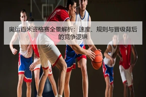 奥运百米资格赛全景解析：速度、规则与晋级背后的竞争逻辑