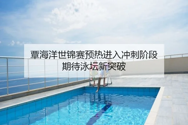 覃海洋世锦赛预热进入冲刺阶段 期待泳坛新突破