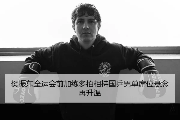 樊振东全运会前加练多拍相持国乒男单席位悬念再升温