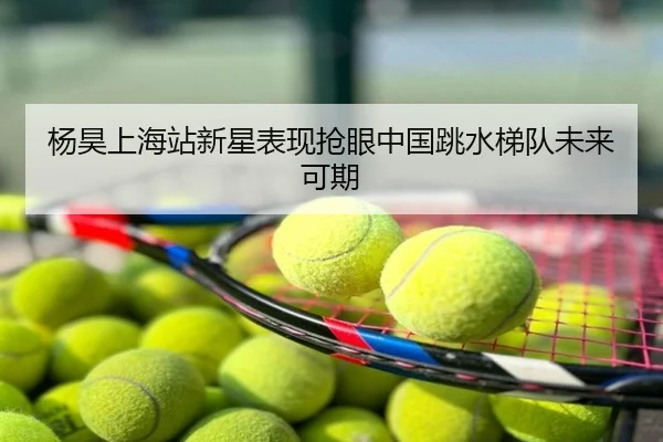 杨昊上海站新星表现抢眼中国跳水梯队未来可期
