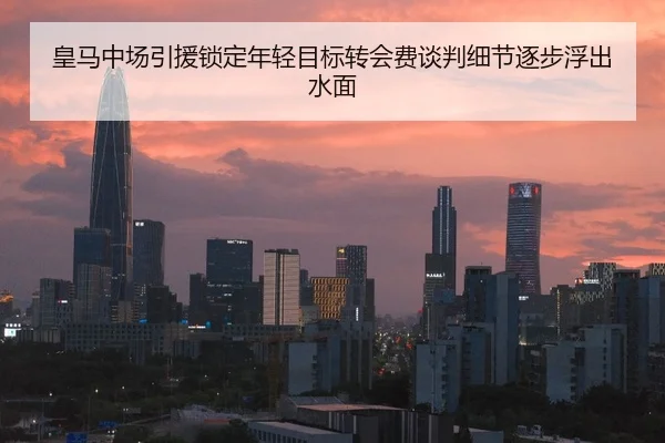 皇马中场引援锁定年轻目标转会费谈判细节逐步浮出水面