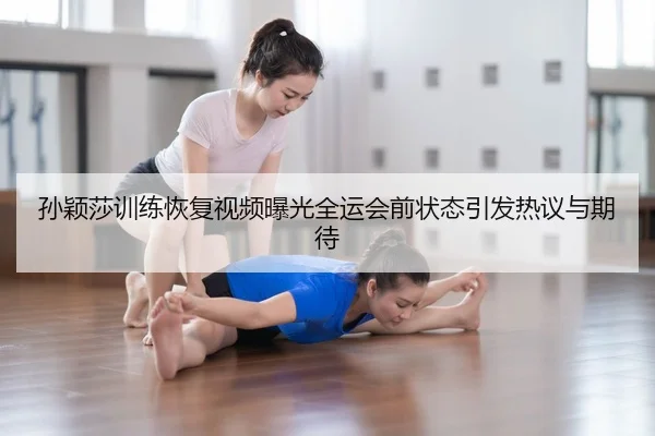 孙颖莎训练恢复视频曝光全运会前状态引发热议与期待