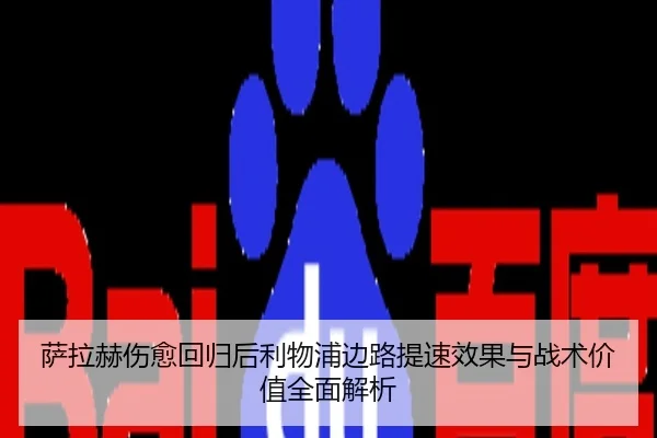 萨拉赫伤愈回归后利物浦边路提速效果与战术价值全面解析