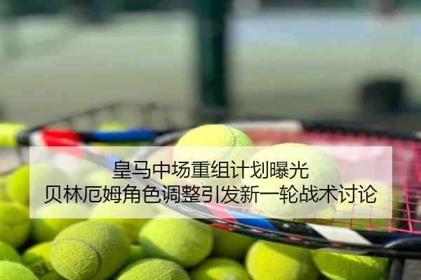 皇马中场重组计划曝光 贝林厄姆角色调整引发新一轮战术讨论