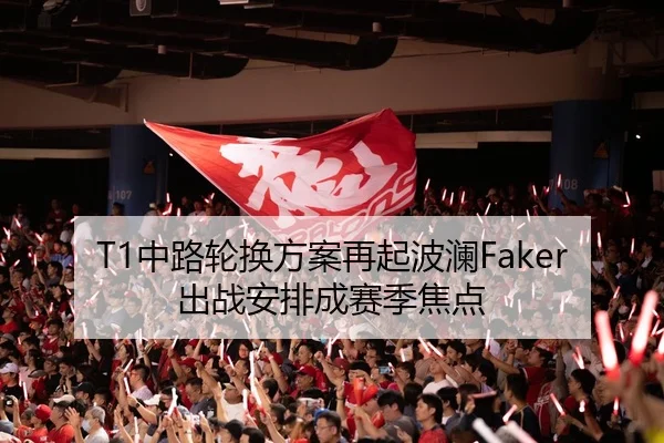 T1中路轮换方案再起波澜Faker出战安排成赛季焦点