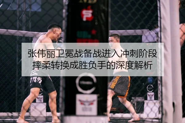 张伟丽卫冕战备战进入冲刺阶段 摔柔转换成胜负手的深度解析