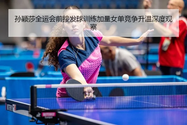 孙颖莎全运会前接发球训练加量女单竞争升温深度观察