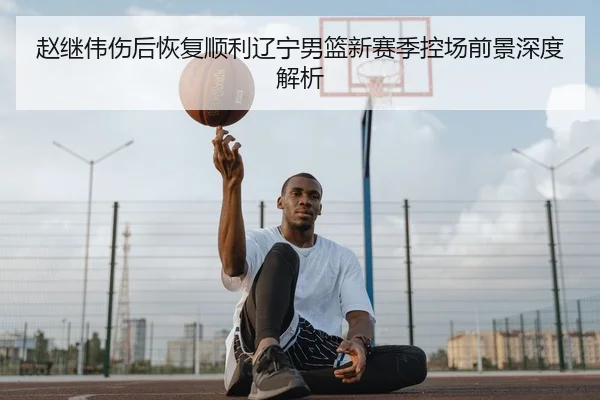 赵继伟伤后恢复顺利辽宁男篮新赛季控场前景深度解析